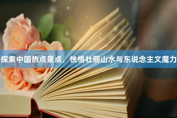 探索中国热点景点，恍悟壮丽山水与东说念主文魔力